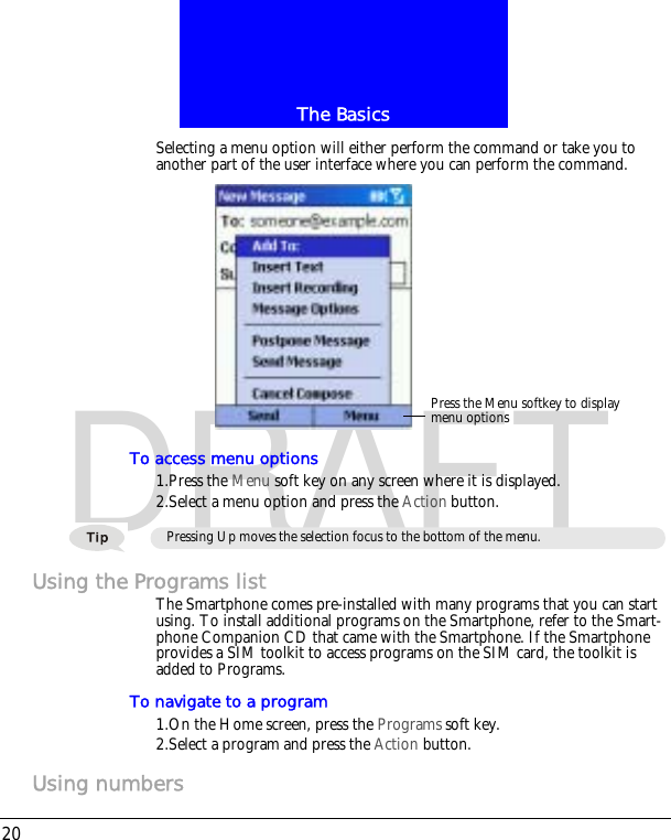 The Basics20DRAFTSelecting a menu option will either perform the command or take you to another part of the user interface where you can perform the command.To access menu options1.Press the Menu soft key on any screen where it is displayed.2.Select a menu option and press the Action button.Using the Programs listThe Smartphone comes pre-installed with many programs that you can start using. To install additional programs on the Smartphone, refer to the Smart-phone Companion CD that came with the Smartphone. If the Smartphone provides a SIM toolkit to access programs on the SIM card, the toolkit is added to Programs.To navigate to a program1.On the Home screen, press the Programs soft key.2.Select a program and press the Action button.Using numbersPress the Menu softkey to displaymenu optionsPressing Up moves the selection focus to the bottom of the menu.