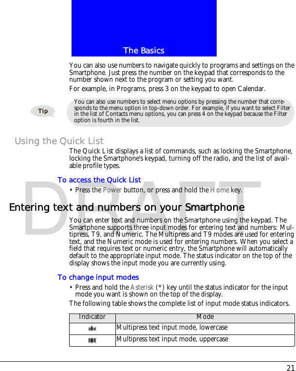 21The BasicsDRAFTYou can also use numbers to navigate quickly to programs and settings on the Smartphone. Just press the number on the keypad that corresponds to the number shown next to the program or setting you want.For example, in Programs, press 3 on the keypad to open Calendar.Using the Quick ListThe Quick List displays a list of commands, such as locking the Smartphone, locking the Smartphone's keypad, turning off the radio, and the list of avail-able profile types.To access the Quick List&bull; Press the Power button, or press and hold the Home key.Entering text and numbers on your SmartphoneYou can enter text and numbers on the Smartphone using the keypad. The Smartphone supports three input modes for entering text and numbers: Mul-tipress, T9, and Numeric. The Multipress and T9 modes are used for entering text, and the Numeric mode is used for entering numbers. When you select a field that requires text or numeric entry, the Smartphone will automatically default to the appropriate input mode. The status indicator on the top of the display shows the input mode you are currently using.To change input modes&bull; Press and hold the Asterisk (*) key until the status indicator for the input mode you want is shown on the top of the display.The following table shows the complete list of input mode status indicators.You can also use numbers to select menu options by pressing the number that corre-sponds to the menu option in top-down order. For example, if you want to select Filter in the list of Contacts menu options, you can press 4 on the keypad because the Filter option is fourth in the list.Indicator ModeMultipress text input mode, lowercaseMultipress text input mode, uppercase