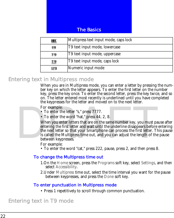 The Basics22DRAFTEntering text in Multipress modeWhen you are in Multipress mode, you can enter a letter by pressing the num-ber key on which the letter appears. To enter the first letter on the number key, press the key once. To enter the second letter, press the key twice, and so on. The letter entered most recently is underlined until you have completed the keypresses for the letter and moved on to the next letter.For example:&bull; To enter the letter "s," press 7777.&bull; To enter the word "hat," press 44, 2, 8.When you enter letters that are on the same number key, you must pause after entering the first letter and wait until the underline disappears before entering the next letter so that your Smartphone can process the first letter. This pause is called the Multipress time out, and you can adjust the length of the pause between keypresses.For example:&bull; To enter the word "cat," press 222, pause, press 2, and then press 8.To change the Multipress time out1.On the Home screen, press the Programs soft key, select Settings, and then select Accessibility.2.Under Multipress time out, select the time interval you want for the pause between keypresses, and press the Done soft key.To enter punctuation in Multipress mode&bull; Press 1 repetitively to scroll through common punctuation.Entering text in T9 modeMultipress text input mode, caps lockT9 text input mode, lowercaseT9 text input mode, uppercaseT9 text input mode, caps lockNumeric input mode