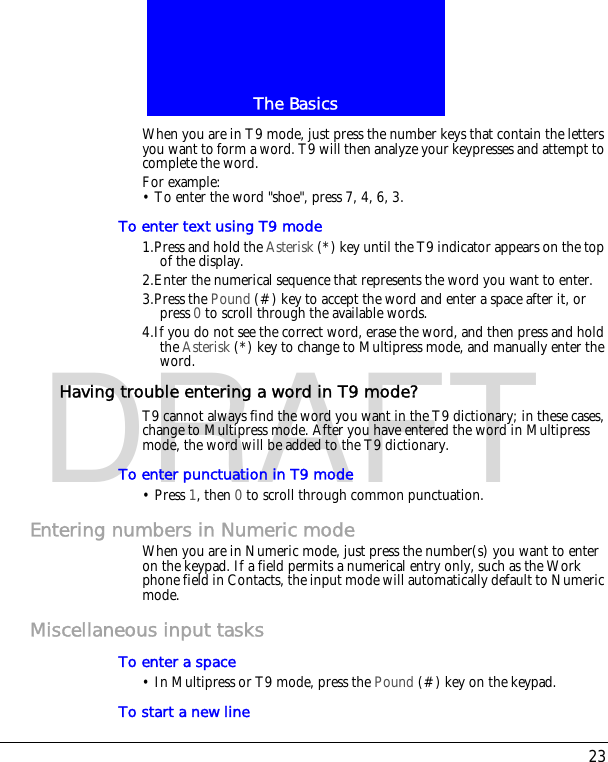 23The BasicsDRAFTWhen you are in T9 mode, just press the number keys that contain the letters you want to form a word. T9 will then analyze your keypresses and attempt to complete the word.For example:&bull; To enter the word "shoe", press 7, 4, 6, 3.To enter text using T9 mode1.Press and hold the Asterisk (*) key until the T9 indicator appears on the top of the display.2.Enter the numerical sequence that represents the word you want to enter.3.Press the Pound (#) key to accept the word and enter a space after it, or press 0 to scroll through the available words.4.If you do not see the correct word, erase the word, and then press and hold the Asterisk (*) key to change to Multipress mode, and manually enter the word.Having trouble entering a word in T9 mode?T9 cannot always find the word you want in the T9 dictionary; in these cases, change to Multipress mode. After you have entered the word in Multipress mode, the word will be added to the T9 dictionary.To enter punctuation in T9 mode&bull; Press 1, then 0 to scroll through common punctuation.Entering numbers in Numeric modeWhen you are in Numeric mode, just press the number(s) you want to enter on the keypad. If a field permits a numerical entry only, such as the Work phone field in Contacts, the input mode will automatically default to Numeric mode.Miscellaneous input tasksTo enter a space&bull; In Multipress or T9 mode, press the Pound (#) key on the keypad.To start a new line