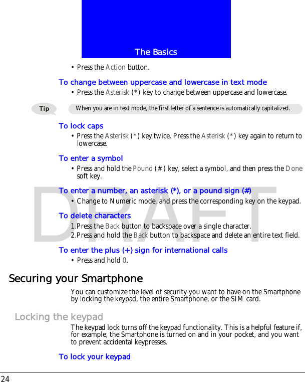 The Basics24DRAFT&bull; Press the Action button.To change between uppercase and lowercase in text mode&bull; Press the Asterisk (*) key to change between uppercase and lowercase.To lock caps&bull; Press the Asterisk (*) key twice. Press the Asterisk (*) key again to return to lowercase.To enter a symbol&bull; Press and hold the Pound (#) key, select a symbol, and then press the Done soft key.To enter a number, an asterisk (*), or a pound sign (#)&bull; Change to Numeric mode, and press the corresponding key on the keypad.To delete characters1.Press the Back button to backspace over a single character.2.Press and hold the Back button to backspace and delete an entire text field.To enter the plus (+) sign for international calls&bull; Press and hold 0.Securing your SmartphoneYou can customize the level of security you want to have on the Smartphone by locking the keypad, the entire Smartphone, or the SIM card.Locking the keypadThe keypad lock turns off the keypad functionality. This is a helpful feature if, for example, the Smartphone is turned on and in your pocket, and you want to prevent accidental keypresses.To lock your keypadWhen you are in text mode, the first letter of a sentence is automatically capitalized.