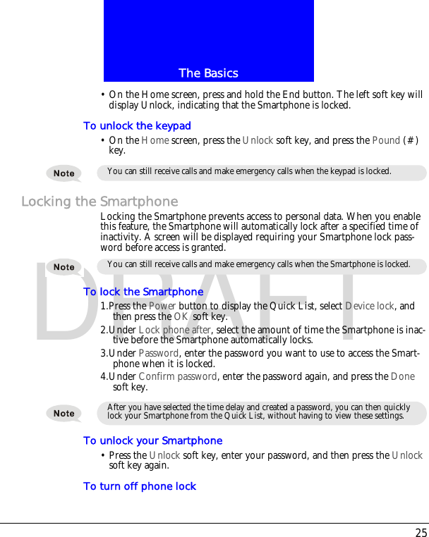 25The BasicsDRAFT&bull; On the Home screen, press and hold the End button. The left soft key will display Unlock, indicating that the Smartphone is locked.To unlock the keypad&bull; On the Home screen, press the Unlock soft key, and press the Pound (#) key.Locking the SmartphoneLocking the Smartphone prevents access to personal data. When you enable this feature, the Smartphone will automatically lock after a specified time of inactivity. A screen will be displayed requiring your Smartphone lock pass-word before access is granted.To lock the Smartphone1.Press the Power button to display the Quick List, select Device lock, and then press the OK soft key.2.Under Lock phone after, select the amount of time the Smartphone is inac-tive before the Smartphone automatically locks.3.Under Password, enter the password you want to use to access the Smart-phone when it is locked.4.Under Confirm password, enter the password again, and press the Done soft key.To unlock your Smartphone&bull; Press the Unlock soft key, enter your password, and then press the Unlock soft key again.To turn off phone lockYou can still receive calls and make emergency calls when the keypad is locked.You can still receive calls and make emergency calls when the Smartphone is locked.After you have selected the time delay and created a password, you can then quickly lock your Smartphone from the Quick List, without having to view these settings.