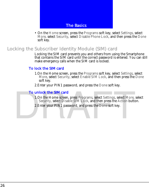 The Basics26DRAFT&bull; On the Home screen, press the Programs soft key, select Settings, select More, select Security, select Disable Phone Lock, and then press the Done soft key.Locking the Subscriber Identity Module (SIM) cardLocking the SIM card prevents you and others from using the Smartphone that contains the SIM card until the correct password is entered. You can still make emergency calls when the SIM card is locked.To lock the SIM card1.On the Home screen, press the Programs soft key, select Settings, select More, select Security, select Enable SIM Lock, and then press the Done soft key.2.Enter your PIN1 password, and press the Done soft key.To unlock the SIM card1.On the Home screen, press Programs, select Settings, select More, select Security, select Disable SIM Lock, and then press the Action button.2.Enter your PIN1 password, and press the Done soft key.