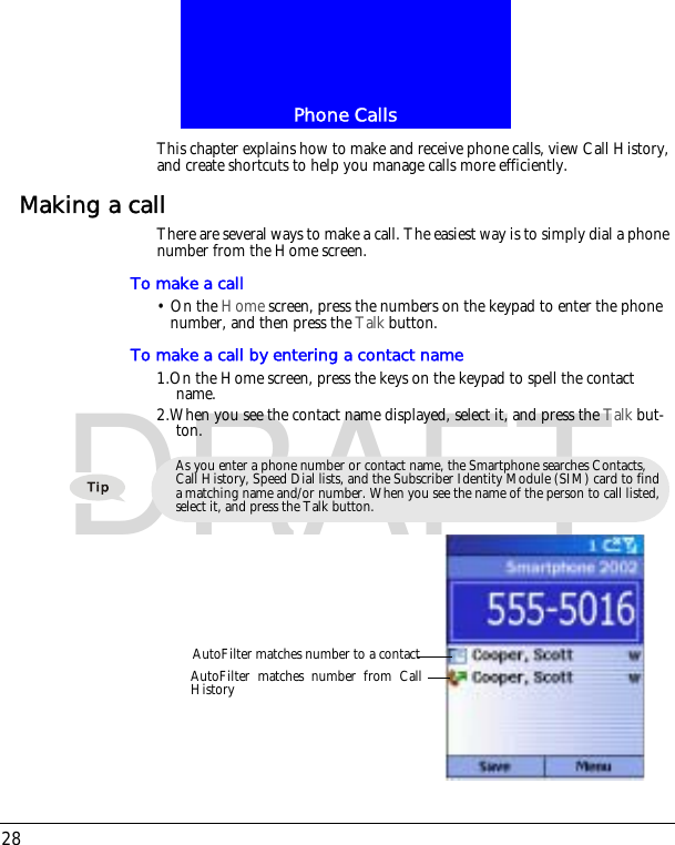 Phone Calls28DRAFTThis chapter explains how to make and receive phone calls, view Call History, and create shortcuts to help you manage calls more efficiently.Making a callThere are several ways to make a call. The easiest way is to simply dial a phone number from the Home screen.To make a call&bull; On the Home screen, press the numbers on the keypad to enter the phone number, and then press the Talk button.To make a call by entering a contact name1.On the Home screen, press the keys on the keypad to spell the contact name.2.When you see the contact name displayed, select it, and press the Talk but-ton.As you enter a phone number or contact name, the Smartphone searches Contacts, Call History, Speed Dial lists, and the Subscriber Identity Module (SIM) card to find a matching name and/or number. When you see the name of the person to call listed, select it, and press the Talk button.AutoFilter matches number to a contactAutoFilter matches number from CallHistory
