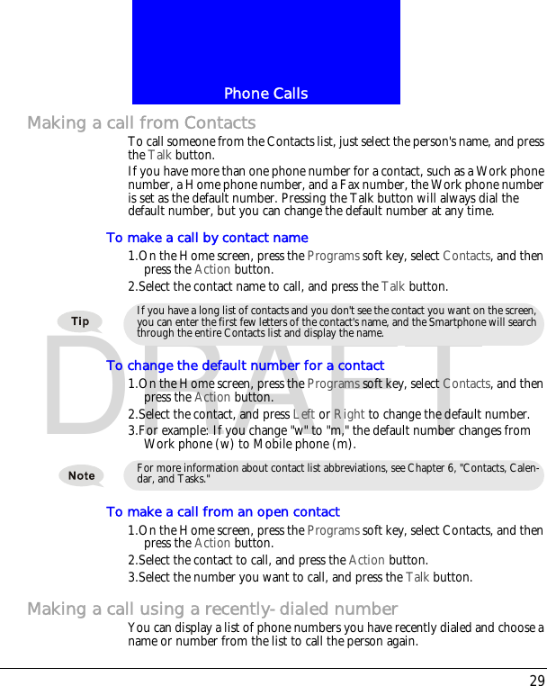 29Phone CallsDRAFTMaking a call from ContactsTo call someone from the Contacts list, just select the person's name, and press the Talk button.If you have more than one phone number for a contact, such as a Work phone number, a Home phone number, and a Fax number, the Work phone number is set as the default number. Pressing the Talk button will always dial the default number, but you can change the default number at any time.To make a call by contact name1.On the Home screen, press the Programs soft key, select Contacts, and then press the Action button.2.Select the contact name to call, and press the Talk button.To change the default number for a contact1.On the Home screen, press the Programs soft key, select Contacts, and then press the Action button.2.Select the contact, and press Left or Right to change the default number.3.For example: If you change "w" to "m," the default number changes from Work phone (w) to Mobile phone (m).To make a call from an open contact1.On the Home screen, press the Programs soft key, select Contacts, and then press the Action button.2.Select the contact to call, and press the Action button.3.Select the number you want to call, and press the Talk button.Making a call using a recently-dialed numberYou can display a list of phone numbers you have recently dialed and choose a name or number from the list to call the person again.If you have a long list of contacts and you don't see the contact you want on the screen, you can enter the first few letters of the contact's name, and the Smartphone will search through the entire Contacts list and display the name.For more information about contact list abbreviations, see Chapter 6, "Contacts, Calen-dar, and Tasks."