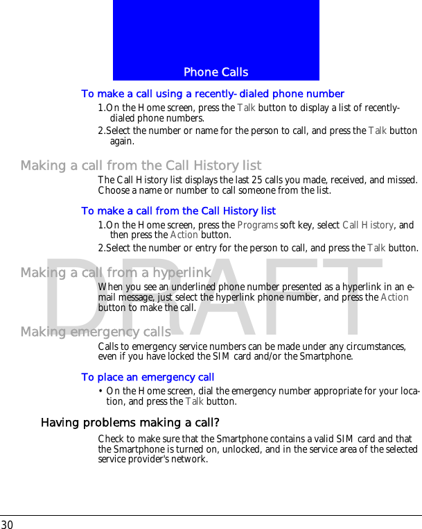 Phone Calls30DRAFTTo make a call using a recently-dialed phone number1.On the Home screen, press the Talk button to display a list of recently-dialed phone numbers.2.Select the number or name for the person to call, and press the Talk button again.Making a call from the Call History listThe Call History list displays the last 25 calls you made, received, and missed. Choose a name or number to call someone from the list.To make a call from the Call History list1.On the Home screen, press the Programs soft key, select Call History, and then press the Action button.2.Select the number or entry for the person to call, and press the Talk button.Making a call from a hyperlinkWhen you see an underlined phone number presented as a hyperlink in an e-mail message, just select the hyperlink phone number, and press the Action button to make the call.Making emergency callsCalls to emergency service numbers can be made under any circumstances, even if you have locked the SIM card and/or the Smartphone.To place an emergency call&bull; On the Home screen, dial the emergency number appropriate for your loca-tion, and press the Talk button.Having problems making a call?Check to make sure that the Smartphone contains a valid SIM card and that the Smartphone is turned on, unlocked, and in the service area of the selected service provider's network.