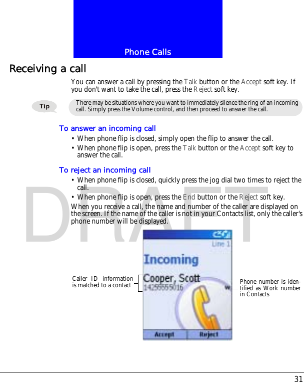 31Phone CallsDRAFTReceiving a callYou can answer a call by pressing the Talk button or the Accept soft key. If you don't want to take the call, press the Reject soft key.To answer an incoming call&bull; When phone flip is closed, simply open the flip to answer the call.&bull; When phone flip is open, press the Talk button or the Accept soft key to answer the call.To reject an incoming call&bull; When phone flip is closed, quickly press the jog dial two times to reject the call.&bull; When phone flip is open, press the End button or the Reject soft key.When you receive a call, the name and number of the caller are displayed on the screen. If the name of the caller is not in your Contacts list, only the caller's phone number will be displayed.There may be situations where you want to immediately silence the ring of an incoming call. Simply press the Volume control, and then proceed to answer the call.Caller ID informationis matched to a contact Phone number is iden-tified as Work numberin Contacts