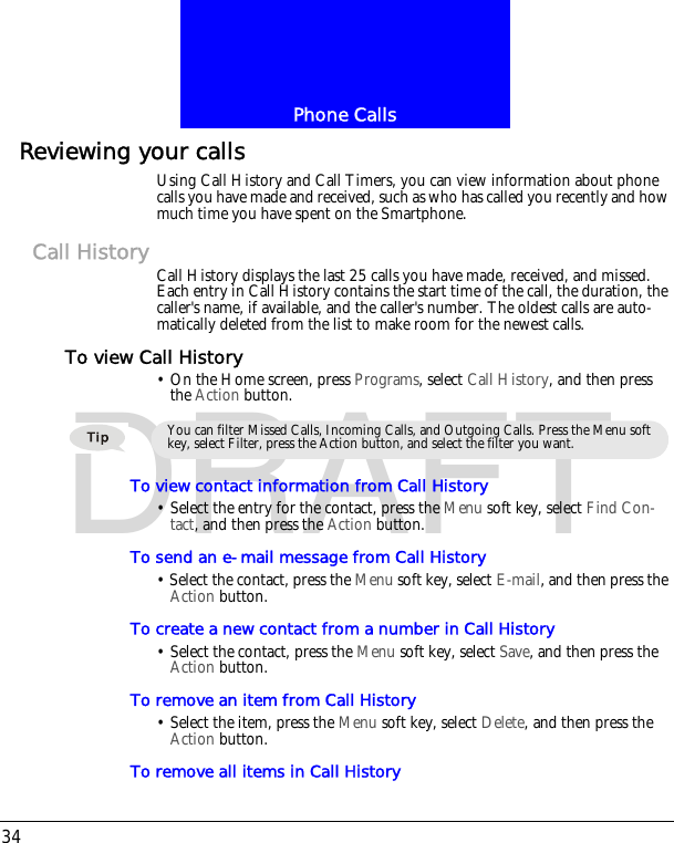 Phone Calls34DRAFTReviewing your callsUsing Call History and Call Timers, you can view information about phone calls you have made and received, such as who has called you recently and how much time you have spent on the Smartphone.Call History Call History displays the last 25 calls you have made, received, and missed. Each entry in Call History contains the start time of the call, the duration, the caller's name, if available, and the caller's number. The oldest calls are auto-matically deleted from the list to make room for the newest calls.To view Call History&bull; On the Home screen, press Programs, select Call History, and then press the Action button.To view contact information from Call History&bull; Select the entry for the contact, press the Menu soft key, select Find Con-tact, and then press the Action button.To send an e-mail message from Call History&bull; Select the contact, press the Menu soft key, select E-mail, and then press the Action button.To create a new contact from a number in Call History&bull; Select the contact, press the Menu soft key, select Save, and then press the Action button.To remove an item from Call History&bull; Select the item, press the Menu soft key, select Delete, and then press the Action button.To remove all items in Call HistoryYou can filter Missed Calls, Incoming Calls, and Outgoing Calls. Press the Menu soft key, select Filter, press the Action button, and select the filter you want.