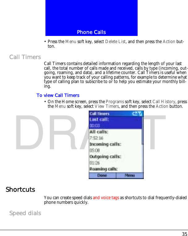 35Phone CallsDRAFT&bull; Press the Menu soft key, select Delete List, and then press the Action but-ton.Call Timers Call Timers contains detailed information regarding the length of your last call, the total number of calls made and received, calls by type (incoming, out-going, roaming, and data), and a lifetime counter. Call Timers is useful when you want to keep track of your calling patterns, for example to determine what type of calling plan to subscribe to or to help you estimate your monthly bill-ing.To view Call Timers&bull; On the Home screen, press the Programs soft key, select Call History, press the Menu soft key, select View Timers, and then press the Action button.Shortcuts You can create speed dials and voice tags as shortcuts to dial frequently-dialed phone numbers quickly.Speed dials