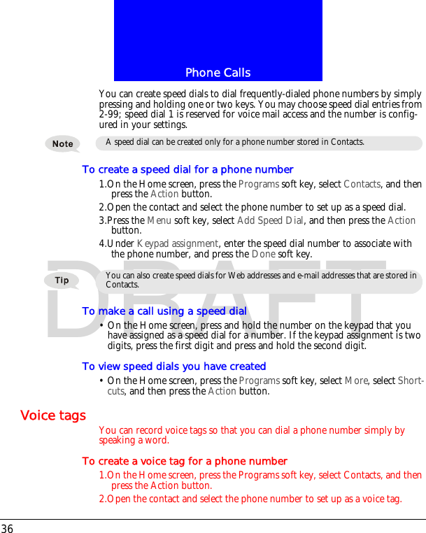 Phone Calls36DRAFTYou can create speed dials to dial frequently-dialed phone numbers by simply pressing and holding one or two keys. You may choose speed dial entries from 2-99; speed dial 1 is reserved for voice mail access and the number is config-ured in your settings.To create a speed dial for a phone number1.On the Home screen, press the Programs soft key, select Contacts, and then press the Action button.2.Open the contact and select the phone number to set up as a speed dial.3.Press the Menu soft key, select Add Speed Dial, and then press the Action button.4.Under Keypad assignment, enter the speed dial number to associate with the phone number, and press the Done soft key.To make a call using a speed dial&bull; On the Home screen, press and hold the number on the keypad that you have assigned as a speed dial for a number. If the keypad assignment is two digits, press the first digit and press and hold the second digit.To view speed dials you have created&bull; On the Home screen, press the Programs soft key, select More, select Short-cuts, and then press the Action button.Voice tags You can record voice tags so that you can dial a phone number simply by speaking a word.To create a voice tag for a phone number1.On the Home screen, press the Programs soft key, select Contacts, and then press the Action button.2.Open the contact and select the phone number to set up as a voice tag.A speed dial can be created only for a phone number stored in Contacts.You can also create speed dials for Web addresses and e-mail addresses that are stored in Contacts.