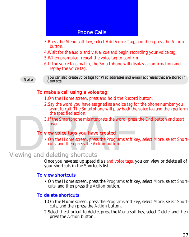 37Phone CallsDRAFT3.Press the Menu soft key, select Add Voice Tag, and then press the Action button.4.Wait for the audio and visual cue and begin recording your voice tag.5.When prompted, repeat the voice tag to confirm.6.If the voice tags match, the Smartphone will display a confirmation and replay the voice tag.To make a call using a voice tag1.On the Home screen, press and hold the Record button.2.Say the word you have assigned as a voice tag for the phone number you want to call. The Smartphone will play back the voice tag and then perform the specified action.3.If the Smartphone misinterprets the word, press the End button and start over.To view voice tags you have created&bull; On the Home screen, press the Programs soft key, select More, select Short-cuts, and then press the Action button.Viewing and deleting shortcutsOnce you have set up speed dials and voice tags, you can view or delete all of your shortcuts in the Shortcuts list.To view shortcuts&bull; On the Home screen, press the Programs soft key, select More, select Short-cuts, and then press the Action button.To delete shortcuts1.On the Home screen, press the Programs soft key, select More, select Short-cuts, and then press the Action button.2.Select the shortcut to delete, press the Menu soft key, select Delete, and then press the Action button.You can also create voice tags for Web addresses and e-mail addresses that are stored in Contacts.