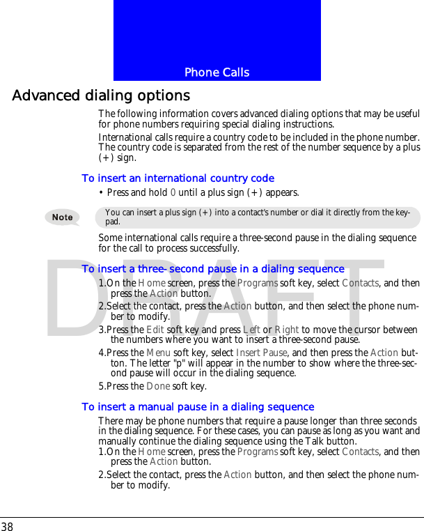 Phone Calls38DRAFTAdvanced dialing optionsThe following information covers advanced dialing options that may be useful for phone numbers requiring special dialing instructions.International calls require a country code to be included in the phone number. The country code is separated from the rest of the number sequence by a plus (+) sign.To insert an international country code&bull; Press and hold 0 until a plus sign (+) appears.Some international calls require a three-second pause in the dialing sequence for the call to process successfully.To insert a three-second pause in a dialing sequence1.On the Home screen, press the Programs soft key, select Contacts, and then press the Action button.2.Select the contact, press the Action button, and then select the phone num-ber to modify.3.Press the Edit soft key and press Left or Right to move the cursor between the numbers where you want to insert a three-second pause.4.Press the Menu soft key, select Insert Pause, and then press the Action but-ton. The letter "p" will appear in the number to show where the three-sec-ond pause will occur in the dialing sequence.5.Press the Done soft key.To insert a manual pause in a dialing sequenceThere may be phone numbers that require a pause longer than three seconds in the dialing sequence. For these cases, you can pause as long as you want and manually continue the dialing sequence using the Talk button.1.On the Home screen, press the Programs soft key, select Contacts, and then press the Action button.2.Select the contact, press the Action button, and then select the phone num-ber to modify.You can insert a plus sign (+) into a contact's number or dial it directly from the key-pad.