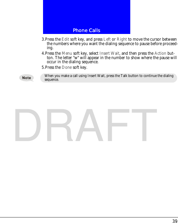 39Phone CallsDRAFT3.Press the Edit soft key, and press Left or Right to move the cursor between the numbers where you want the dialing sequence to pause before proceed-ing.4.Press the Menu soft key, select Insert Wait, and then press the Action but-ton. The letter "w" will appear in the number to show where the pause will occur in the dialing sequence.5.Press the Done soft key.When you make a call using Insert Wait, press the Talk button to continue the dialing sequence.