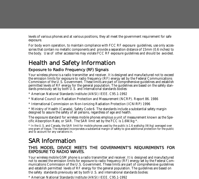 levels of various phones and at various positions, they all meet the government requirement for safe exposure. For body worn operation, to maintain compliance with FCC RF exposure guidelines, use only acces-sories that contain no metallic components and provide a separation distance of 15mm (0.6 inches) to the body.  Use of other accessories may violate FCC RF exposure guidelines and should be avoided.Health and Safety InformationExposure to Radio Frequency (RF) SignalsYour wireless phone is a radio transmitter and receiver. It is designed and manufactured not to exceed the emission limits for exposure to radio frequency (RF) energy set by the Federal Communications Commission of the U.S. Government. These limits are part of comprehensive guidelines and establish permitted levels of RF energy for the general population. The guidelines are based on the safety stan-dards previously set by both U.S. and international standards bodies: * American National Standards Institute (ANSI) IEEE. C95.1-1992* National Council on Radiation Protection and Measurement (NCRP). Report 86. 1986* International Commission on Non-Ionizing Radiation Protection (ICNIRP) 1996* Ministry of Health (Canada), Safety Code 6. The standards include a substantial safety margin designed to assure the safety of all persons, regardless of age and health.The exposure standard for wireless mobile phones employs a unit of measurement known as the Spe-cific Absorption Rate, or SAR. The SAR limit set by the FCC is 1.6W/kg *.* In the U.S. and Canada, the SAR limit for mobile phones used by the public is 1.6 watts/kg (W/kg) averaged over one gram of tissue. The standard incorporates a substantial margin of safety to give additional protection for the public and to account for any variations in.SAR InformationTHIS MODEL DEVICE MEETS THE GOVERNMENT'S REQUIREMENTS FOREXPOSURE TO RADIO WAVES.Your wireless mobile GSM phone is a radio transmitter and receiver. It is designed and manufactured not to exceed the emission limits for exposure to radio frequency (RF) energy set by the Federal Com-munications Commission of the U.S. Government. These limits are part of comprehensive guidelines and establish permitted levels of RF energy for the general population. The guidelines are based on the safety standards previously set by both U.S. and international standards bodies: * American National Standards Institute (ANSI) IEEE. C95.1-1992