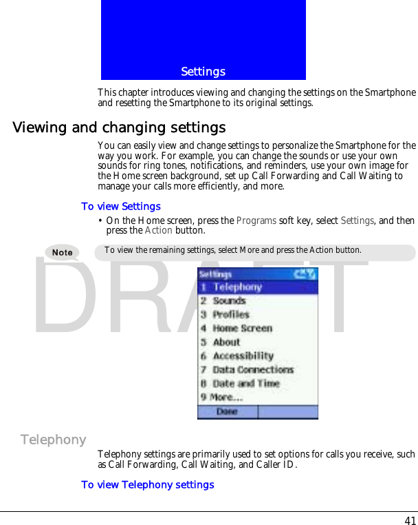 41SettingsDRAFTThis chapter introduces viewing and changing the settings on the Smartphone and resetting the Smartphone to its original settings.Viewing and changing settingsYou can easily view and change settings to personalize the Smartphone for the way you work. For example, you can change the sounds or use your own sounds for ring tones, notifications, and reminders, use your own image for the Home screen background, set up Call Forwarding and Call Waiting to manage your calls more efficiently, and more.To view Settings&bull; On the Home screen, press the Programs soft key, select Settings, and then press the Action button.Telephony Telephony settings are primarily used to set options for calls you receive, such as Call Forwarding, Call Waiting, and Caller ID.To view Telephony settingsTo view the remaining settings, select More and press the Action button.