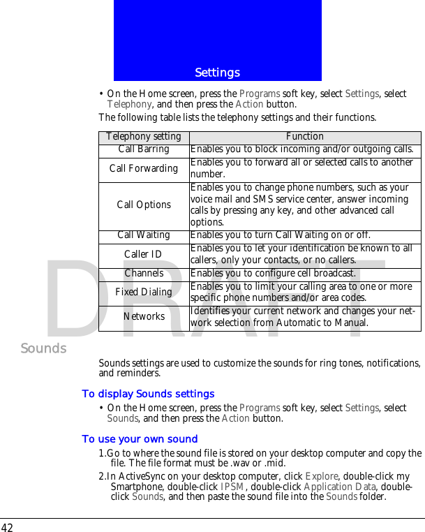 Settings42DRAFT&bull; On the Home screen, press the Programs soft key, select Settings, select Telephony, and then press the Action button.The following table lists the telephony settings and their functions.Sounds Sounds settings are used to customize the sounds for ring tones, notifications, and reminders.To display Sounds settings&bull; On the Home screen, press the Programs soft key, select Settings, select Sounds, and then press the Action button.To use your own sound1.Go to where the sound file is stored on your desktop computer and copy the file. The file format must be .wav or .mid.2.In ActiveSync on your desktop computer, click Explore, double-click my Smartphone, double-click IPSM, double-click Application Data, double-click Sounds, and then paste the sound file into the Sounds folder.Telephony setting FunctionCall Barring Enables you to block incoming and/or outgoing calls.Call Forwarding Enables you to forward all or selected calls to another number.Call OptionsEnables you to change phone numbers, such as your voice mail and SMS service center, answer incoming calls by pressing any key, and other advanced call options. Call Waiting Enables you to turn Call Waiting on or off.Caller ID Enables you to let your identification be known to all callers, only your contacts, or no callers.Channels Enables you to configure cell broadcast.Fixed Dialing Enables you to limit your calling area to one or more specific phone numbers and/or area codes.Networks Identifies your current network and changes your net-work selection from Automatic to Manual.