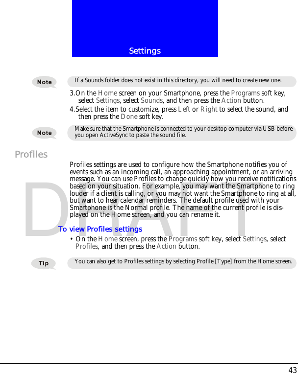 43SettingsDRAFT3.On the Home screen on your Smartphone, press the Programs soft key, select Settings, select Sounds, and then press the Action button.4.Select the item to customize, press Left or Right to select the sound, and then press the Done soft key.Profiles Profiles settings are used to configure how the Smartphone notifies you of events such as an incoming call, an approaching appointment, or an arriving message. You can use Profiles to change quickly how you receive notifications based on your situation. For example, you may want the Smartphone to ring louder if a client is calling, or you may not want the Smartphone to ring at all, but want to hear calendar reminders. The default profile used with your Smartphone is the Normal profile. The name of the current profile is dis-played on the Home screen, and you can rename it.To view Profiles settings&bull; On the Home screen, press the Programs soft key, select Settings, select Profiles, and then press the Action button.If a Sounds folder does not exist in this directory, you will need to create new one.Make sure that the Smartphone is connected to your desktop computer via USB before you open ActiveSync to paste the sound file.You can also get to Profiles settings by selecting Profile [Type] from the Home screen.