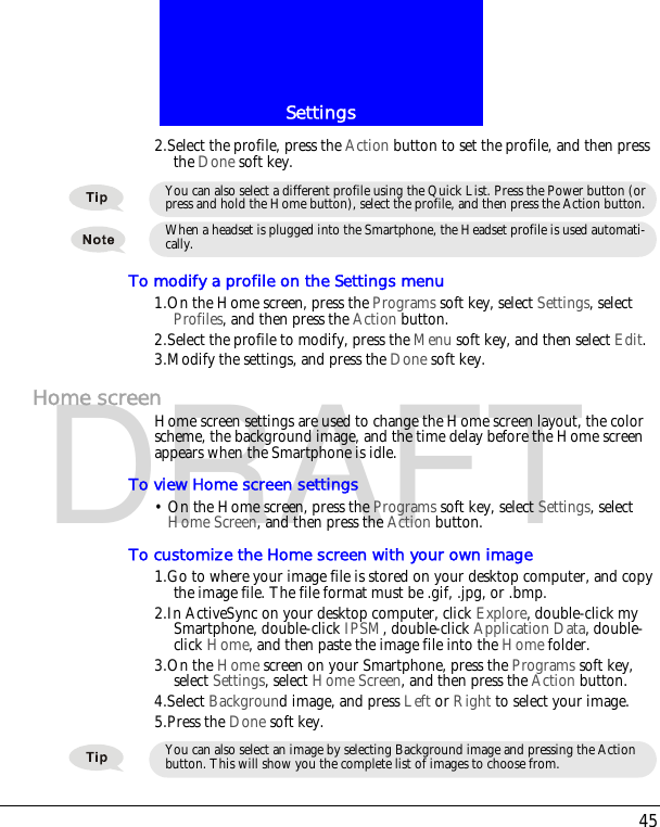 45SettingsDRAFT2.Select the profile, press the Action button to set the profile, and then press the Done soft key.To modify a profile on the Settings menu1.On the Home screen, press the Programs soft key, select Settings, select Profiles, and then press the Action button.2.Select the profile to modify, press the Menu soft key, and then select Edit. 3.Modify the settings, and press the Done soft key.Home screenHome screen settings are used to change the Home screen layout, the color scheme, the background image, and the time delay before the Home screen appears when the Smartphone is idle.To view Home screen settings&bull; On the Home screen, press the Programs soft key, select Settings, select Home Screen, and then press the Action button.To customize the Home screen with your own image1.Go to where your image file is stored on your desktop computer, and copy the image file. The file format must be .gif, .jpg, or .bmp.2.In ActiveSync on your desktop computer, click Explore, double-click my Smartphone, double-click IPSM, double-click Application Data, double-click Home, and then paste the image file into the Home folder.3.On the Home screen on your Smartphone, press the Programs soft key, select Settings, select Home Screen, and then press the Action button.4.Select Background image, and press Left or Right to select your image.5.Press the Done soft key.You can also select a different profile using the Quick List. Press the Power button (or press and hold the Home button), select the profile, and then press the Action button.When a headset is plugged into the Smartphone, the Headset profile is used automati-cally.You can also select an image by selecting Background image and pressing the Action button. This will show you the complete list of images to choose from.