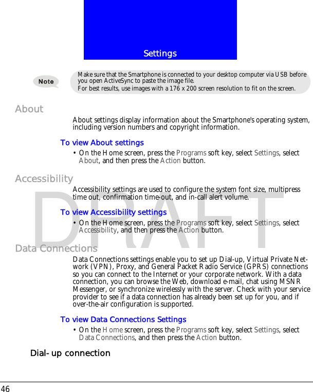 Settings46DRAFTAbout About settings display information about the Smartphone's operating system, including version numbers and copyright information.To view About settings&bull; On the Home screen, press the Programs soft key, select Settings, select About, and then press the Action button.AccessibilityAccessibility settings are used to configure the system font size, multipress time out, confirmation time-out, and in-call alert volume.To view Accessibility settings&bull; On the Home screen, press the Programs soft key, select Settings, select Accessibility, and then press the Action button.Data ConnectionsData Connections settings enable you to set up Dial-up, Virtual Private Net-work (VPN), Proxy, and General Packet Radio Service (GPRS) connections so you can connect to the Internet or your corporate network. With a data connection, you can browse the Web, download e-mail, chat using MSNR Messenger, or synchronize wirelessly with the server. Check with your service provider to see if a data connection has already been set up for you, and if over-the-air configuration is supported.To view Data Connections Settings&bull; On the Home screen, press the Programs soft key, select Settings, select Data Connections, and then press the Action button.Dial-up connectionMake sure that the Smartphone is connected to your desktop computer via USB before you open ActiveSync to paste the image file.For best results, use images with a 176 x 200 screen resolution to fit on the screen.