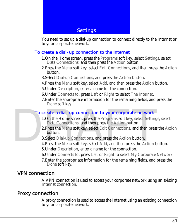 47SettingsDRAFTYou need to set up a dial-up connection to connect directly to the Internet or to your corporate network.To create a dial-up connection to the Internet1.On the Home screen, press the Programs soft key, select Settings, select Data Connections, and then press the Action button.2.Press the Menu soft key, select Edit Connections, and then press the Action button.3.Select Dial-up Connections, and press the Action button.4.Press the Menu soft key, select Add, and then press the Action button.5.Under Description, enter a name for the connection.6.Under Connects to, press Left or Right to select The Internet.7.Enter the appropriate information for the remaining fields, and press the Done soft key.To create a dial-up connection to your corporate network1.On the Home screen, press the Programs soft key, select Settings, select Data Connections, and then press the Action button.2.Press the Menu soft key, select Edit Connections, and then press the Action button.3.Select Dial-up Connections, and press the Action button.4.Press the Menu soft key, select Add, and then press the Action button.5.Under Description, enter a name for the connection.6.Under Connects to, press Left or Right to select My Corporate Network.7.Enter the appropriate information for the remaining fields, and press the Done soft key.VPN connectionA VPN connection is used to access your corporate network using an existing Internet connection.Proxy connectionA proxy connection is used to access the Internet using an existing connection to your corporate network.