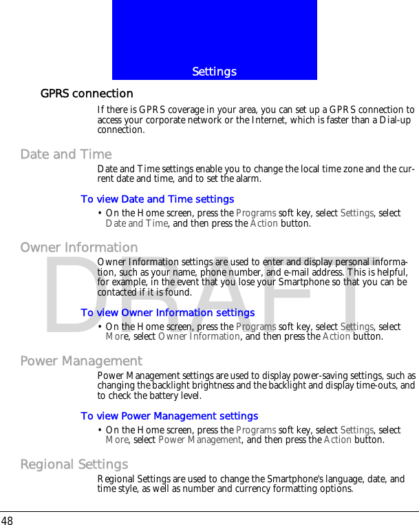 Settings48DRAFTGPRS connectionIf there is GPRS coverage in your area, you can set up a GPRS connection to access your corporate network or the Internet, which is faster than a Dial-up connection.Date and TimeDate and Time settings enable you to change the local time zone and the cur-rent date and time, and to set the alarm.To view Date and Time settings&bull; On the Home screen, press the Programs soft key, select Settings, select Date and Time, and then press the Action button.Owner InformationOwner Information settings are used to enter and display personal informa-tion, such as your name, phone number, and e-mail address. This is helpful, for example, in the event that you lose your Smartphone so that you can be contacted if it is found.To view Owner Information settings&bull; On the Home screen, press the Programs soft key, select Settings, select More, select Owner Information, and then press the Action button.Power ManagementPower Management settings are used to display power-saving settings, such as changing the backlight brightness and the backlight and display time-outs, and to check the battery level.To view Power Management settings&bull; On the Home screen, press the Programs soft key, select Settings, select More, select Power Management, and then press the Action button.Regional SettingsRegional Settings are used to change the Smartphone's language, date, and time style, as well as number and currency formatting options.