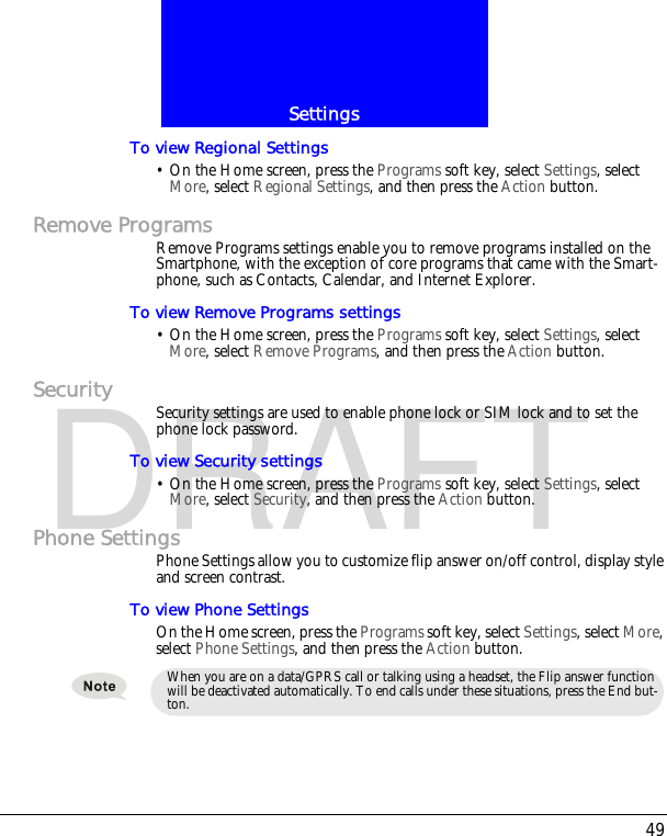 49SettingsDRAFTTo view Regional Settings&bull; On the Home screen, press the Programs soft key, select Settings, select More, select Regional Settings, and then press the Action button.Remove ProgramsRemove Programs settings enable you to remove programs installed on the Smartphone, with the exception of core programs that came with the Smart-phone, such as Contacts, Calendar, and Internet Explorer.To view Remove Programs settings&bull; On the Home screen, press the Programs soft key, select Settings, select More, select Remove Programs, and then press the Action button.Security Security settings are used to enable phone lock or SIM lock and to set the phone lock password.To view Security settings&bull; On the Home screen, press the Programs soft key, select Settings, select More, select Security, and then press the Action button.Phone SettingsPhone Settings allow you to customize flip answer on/off control, display style and screen contrast.To view Phone SettingsOn the Home screen, press the Programs soft key, select Settings, select More, select Phone Settings, and then press the Action button.When you are on a data/GPRS call or talking using a headset, the Flip answer function will be deactivated automatically. To end calls under these situations, press the End but-ton.