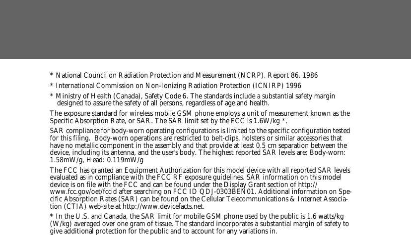 * National Council on Radiation Protection and Measurement (NCRP). Report 86. 1986* International Commission on Non-Ionizing Radiation Protection (ICNIRP) 1996* Ministry of Health (Canada), Safety Code 6. The standards include a substantial safety margin designed to assure the safety of all persons, regardless of age and health.The exposure standard for wireless mobile GSM phone employs a unit of measurement known as the Specific Absorption Rate, or SAR. The SAR limit set by the FCC is 1.6W/kg *.SAR compliance for body-worn operating configurations is limited to the specific configuration tested for this filing.  Body-worn operations are restricted to belt-clips, holsters or similar accessories that have no metallic component in the assembly and that provide at least 0.5 cm separation between the device, including its antenna, and the user's body. The highest reported SAR levels are: Body-worn: 1.58mW/g, Head: 0.119mW/g The FCC has granted an Equipment Authorization for this model device with all reported SAR levels evaluated as in compliance with the FCC RF exposure guidelines. SAR information on this model device is on file with the FCC and can be found under the Display Grant section of http://www.fcc.gov/oet/fccid after searching on FCC ID QDJ-0303BEN01. Additional information on Spe-cific Absorption Rates (SAR) can be found on the Cellular Telecommunications &amp; Internet Associa-tion (CTIA) web-site at http://www.devicefacts.net.* In the U.S. and Canada, the SAR limit for mobile GSM phone used by the public is 1.6 watts/kg (W/kg) averaged over one gram of tissue. The standard incorporates a substantial margin of safety to give additional protection for the public and to account for any variations in.
