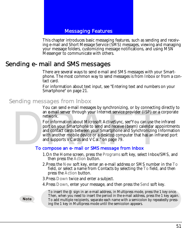 51Messaging FeaturesDRAFTThis chapter introduces basic messaging features, such as sending and receiv-ing e-mail and Short Message Service (SMS) messages, viewing and managing your message folders, customizing message notifications, and using MSN Messenger to communicate with others.Sending e-mail and SMS messagesThere are several ways to send e-mail and SMS messages with your Smart-phone. The most common way to send messages is from Inbox or from a con-tact card.For information about text input, see "Entering text and numbers on your Smartphone" on page 21.Sending messages from InboxYou can send e-mail messages by synchronizing, or by connecting directly to an e-mail server through your Internet service provider (ISP) or a corporate network.For information about Microsoft ActiveSync, see"You can use the infrared port on your Smartphone to send and receive (beam) calendar appointments and contact cards between your Smartphone and Synchronizing Information with another mobile device or a desktop computer that has an infrared port and supports VCards and VCal." on page 79.To compose an e-mail or SMS message from Inbox1.On the Home screen, press the Programs soft key, select Inbox/SMS, and then press the Action button.2.Press the New soft key, enter an e-mail address or SMS number in the To field, or select a name from Contacts by selecting the To field, and then press the Action button.3.Press Down twice and enter a subject.4.Press Down, enter your message, and then press the Send soft key.To insert the @ sign in an e-mail address, in Multipress mode, press the 1 key once. Then, when you need to insert the period in the e-mail address, press the 1 key again.To add multiple recipients, separate each name with a semicolon by repeatedly press-ing the 1 key in Multipress mode until the semicolon appears.