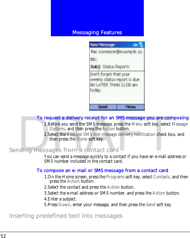 Messaging Features52DRAFTTo request a delivery receipt for an SMS message you are composing1.Before you send the SMS message, press the Menu soft key, select Message Options, and then press the Action button.2.Select the Request SMS text message delivery notification check box, and then press the Done soft key.Sending messages from a contact cardYou can send a message quickly to a contact if you have an e-mail address or SMS number included in the contact card.To compose an e-mail or SMS message from a contact card1.On the Home screen, press the Programs soft key, select Contacts, and then press the Action button.2.Select the contact and press the Action button.3.Select the e-mail address or SMS number, and press the Action button.4.Enter a subject.5.Press Down, enter your message, and then press the Send soft key.Inserting predefined text into messages