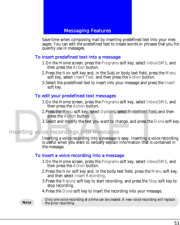 53Messaging FeaturesDRAFTSave time when composing mail by inserting predefined text into your mes-sages. You can edit the predefined text to create words or phrases that you fre-quently use in messages.To insert predefined text into a message1.On the Home screen, press the Programs soft key, select Inbox/SMS, and then press the Action button.2.Press the New soft key and, in the Subj or body text field, press the Menu soft key, select Insert Text, and then press the Action button.3.Select the predefined text to insert into your message and press the Insert soft key.To edit your predefined text messages1.On the Home screen, press the Programs soft key, select Inbox/SMS, and then press the Action button.2.Press the Menu soft key, select Options, select Predefined Text, and then press the Action button.3.Select and modify the text you want to change, and press the Done soft key.Inserting voice recordings into messagesInserting a voice recording into a message is easy. Inserting a voice recording is useful when you want to verbally explain information that is contained in the message.To insert a voice recording into a message1.On the Home screen, press the Programs soft key, select Inbox/SMS, and then press the Action button.2.Press the New soft key and, in the body text field, press the Menu soft key, and then select Insert Recording.3.Press the Record soft key to start recording, and press the Stop soft key to stop recording.4.Press the Done soft key to insert the recording into your message.Only one voice recording at a time can be created. A new voice recording will replace the prior recording.