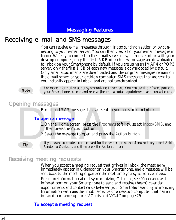 Messaging Features54DRAFTReceiving e-mail and SMS messagesYou can receive e-mail messages through Inbox synchronization or by con-necting to your e-mail server. You can then view all of your e-mail messages in Inbox. When you connect to the e-mail server or synchronize Inbox with your desktop computer, only the first .5 KB of each new message are downloaded to Inbox on your Smartphone by default. If you are using an IMAP4 or POP3 server, only the first 1 KB of each new message is downloaded by default. Only small attachments are downloaded and the original messages remain on the e-mail server or your desktop computer. SMS messages that are sent to you instantly appear in Inbox, and are not synchronized.Opening messagesE-mail and SMS messages that are sent to you are stored in Inbox.To open a message1.On the Home screen, press the Programs soft key, select Inbox/SMS, and then press the Action button.2.Select the message to open and press the Action button.Receiving meeting requestsWhen you accept a meeting request that arrives in Inbox, the meeting will immediately appear in Calendar on your Smartphone, and a message will be sent back to the meeting organizer the next time you synchronize Inbox.For more information about synchronizing Calendar, see "You can use the infrared port on your Smartphone to send and receive (beam) calendar appointments and contact cards between your Smartphone and Synchronizing Information with another mobile device or a desktop computer that has an infrared port and supports VCards and VCal." on page 79.To accept a meeting requestFor more information about synchronizing Inbox, see "You can use the infrared port on your Smartphone to send and receive (beam) calendar appointments and contact cards If you want to create a contact card for the sender, press the Menu soft key, select Add Sender to Contacts, and then press the Action button.