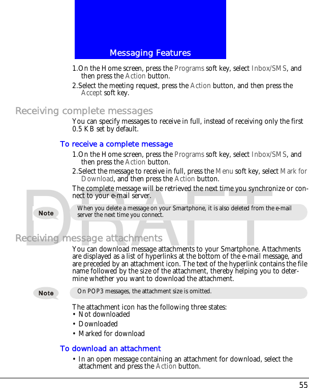 55Messaging FeaturesDRAFT1.On the Home screen, press the Programs soft key, select Inbox/SMS, and then press the Action button.2.Select the meeting request, press the Action button, and then press the Accept soft key.Receiving complete messagesYou can specify messages to receive in full, instead of receiving only the first 0.5 KB set by default.To receive a complete message1.On the Home screen, press the Programs soft key, select Inbox/SMS, and then press the Action button.2.Select the message to receive in full, press the Menu soft key, select Mark for Download, and then press the Action button.The complete message will be retrieved the next time you synchronize or con-nect to your e-mail server.Receiving message attachmentsYou can download message attachments to your Smartphone. Attachments are displayed as a list of hyperlinks at the bottom of the e-mail message, and are preceded by an attachment icon. The text of the hyperlink contains the file name followed by the size of the attachment, thereby helping you to deter-mine whether you want to download the attachment.The attachment icon has the following three states:&bull; Not downloaded&bull; Downloaded&bull; Marked for downloadTo download an attachment&bull; In an open message containing an attachment for download, select the attachment and press the Action button.When you delete a message on your Smartphone, it is also deleted from the e-mail server the next time you connect.On POP3 messages, the attachment size is omitted.