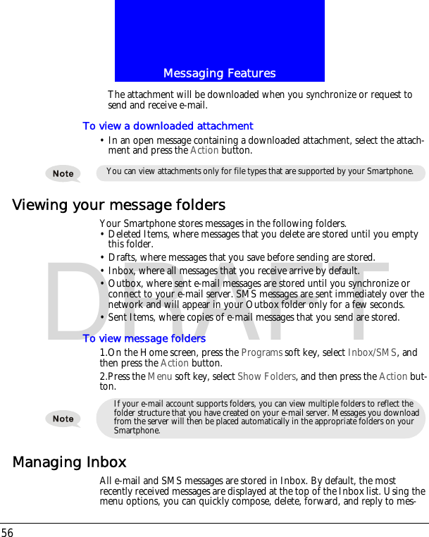 Messaging Features56DRAFTThe attachment will be downloaded when you synchronize or request to send and receive e-mail.To view a downloaded attachment&bull; In an open message containing a downloaded attachment, select the attach-ment and press the Action button.Viewing your message foldersYour Smartphone stores messages in the following folders.&bull; Deleted Items, where messages that you delete are stored until you empty this folder.&bull; Drafts, where messages that you save before sending are stored.&bull; Inbox, where all messages that you receive arrive by default.&bull; Outbox, where sent e-mail messages are stored until you synchronize or connect to your e-mail server. SMS messages are sent immediately over the network and will appear in your Outbox folder only for a few seconds.&bull; Sent Items, where copies of e-mail messages that you send are stored.To view message folders1.On the Home screen, press the Programs soft key, select Inbox/SMS, and then press the Action button.2.Press the Menu soft key, select Show Folders, and then press the Action but-ton.Managing InboxAll e-mail and SMS messages are stored in Inbox. By default, the most recently received messages are displayed at the top of the Inbox list. Using the menu options, you can quickly compose, delete, forward, and reply to mes-You can view attachments only for file types that are supported by your Smartphone.If your e-mail account supports folders, you can view multiple folders to reflect the folder structure that you have created on your e-mail server. Messages you download from the server will then be placed automatically in the appropriate folders on your Smartphone.