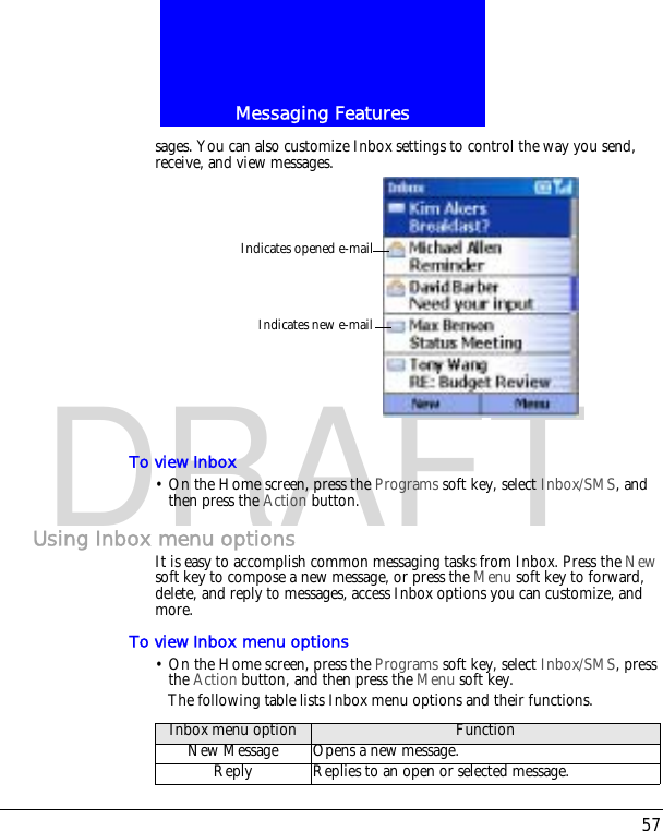57Messaging FeaturesDRAFTsages. You can also customize Inbox settings to control the way you send, receive, and view messages.To view Inbox&bull; On the Home screen, press the Programs soft key, select Inbox/SMS, and then press the Action button.Using Inbox menu optionsIt is easy to accomplish common messaging tasks from Inbox. Press the New soft key to compose a new message, or press the Menu soft key to forward, delete, and reply to messages, access Inbox options you can customize, and more.To view Inbox menu options&bull; On the Home screen, press the Programs soft key, select Inbox/SMS, press the Action button, and then press the Menu soft key.The following table lists Inbox menu options and their functions.Indicates opened e-mailIndicates new e-mailInbox menu option FunctionNew Message Opens a new message.Reply Replies to an open or selected message.