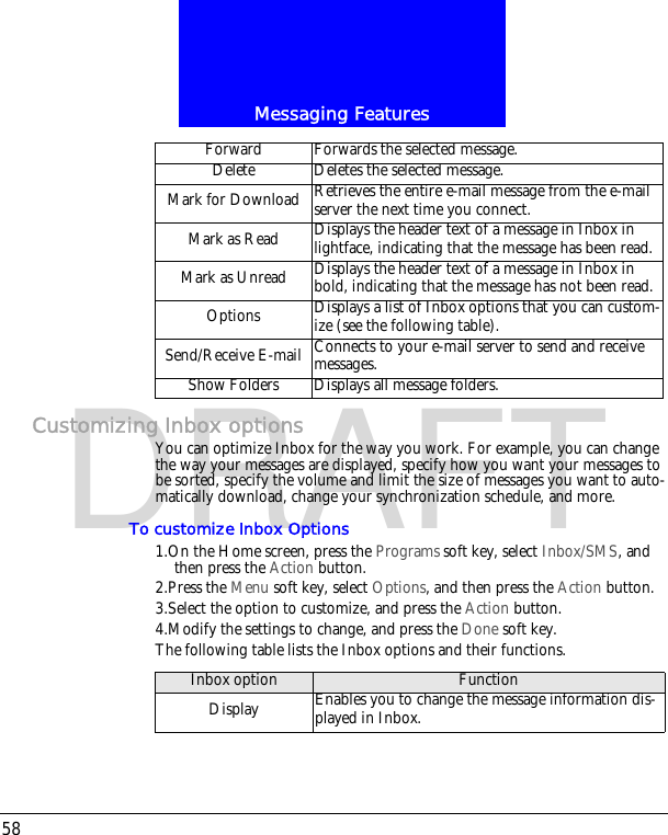 Messaging Features58DRAFTCustomizing Inbox optionsYou can optimize Inbox for the way you work. For example, you can change the way your messages are displayed, specify how you want your messages to be sorted, specify the volume and limit the size of messages you want to auto-matically download, change your synchronization schedule, and more.To customize Inbox Options1.On the Home screen, press the Programs soft key, select Inbox/SMS, and then press the Action button.2.Press the Menu soft key, select Options, and then press the Action button.3.Select the option to customize, and press the Action button.4.Modify the settings to change, and press the Done soft key.The following table lists the Inbox options and their functions.Forward Forwards the selected message. Delete Deletes the selected message.Mark for Download Retrieves the entire e-mail message from the e-mail server the next time you connect.Mark as Read Displays the header text of a message in Inbox in lightface, indicating that the message has been read.Mark as Unread Displays the header text of a message in Inbox in bold, indicating that the message has not been read.Options Displays a list of Inbox options that you can custom-ize (see the following table). Send/Receive E-mail Connects to your e-mail server to send and receive messages.Show Folders Displays all message folders.Inbox option FunctionDisplay Enables you to change the message information dis-played in Inbox.