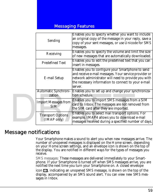 59Messaging FeaturesDRAFTMessage notificationsYour Smartphone makes a sound to alert you when new messages arrive. The number of unopened messages is displayed on the Home screen, depending on your Home screen settings, and an envelope icon is shown on the top of the display. You are notified in different ways for the types of messages you receive.SMS messages: These messages are delivered immediately to your Smart-phone. If your Smartphone is turned off when SMS messages arrive, you are notified the next time you turn your Smartphone on. A closed envelope icon , indicating an unopened SMS message, is shown on the top of the display, accompanied by an SMS sound alert. You can view new SMS mes-sages in Inbox.SendingEnables you to specify whether you want to include an original copy of the message in your reply, save a copy of your sent messages, or use Unicode for SMS messages.Receiving Enables you to specify the volume and limit the size of new messages that are automatically downloaded.Predefined Text Enables you to edit the predefined text that you can insert in messages.E-mail SetupEnables you to configure your Smartphone to send and receive e-mail messages. Your service provider or network administrator will need to provide you with the necessary information to connect to your e-mail server.Automatic Synchroni-zation Enables you to set up and change your synchroniza-tion schedule.Import Messages from SIMEnables you to import SMS messages from a SIM card to Inbox. The messages are not removed from the SIM card after they are imported.Transport Options (IMAP only)Enables you to select mail transport options. For example, IMAP4 allows you to download e-mail messages received during a specified number of days.
