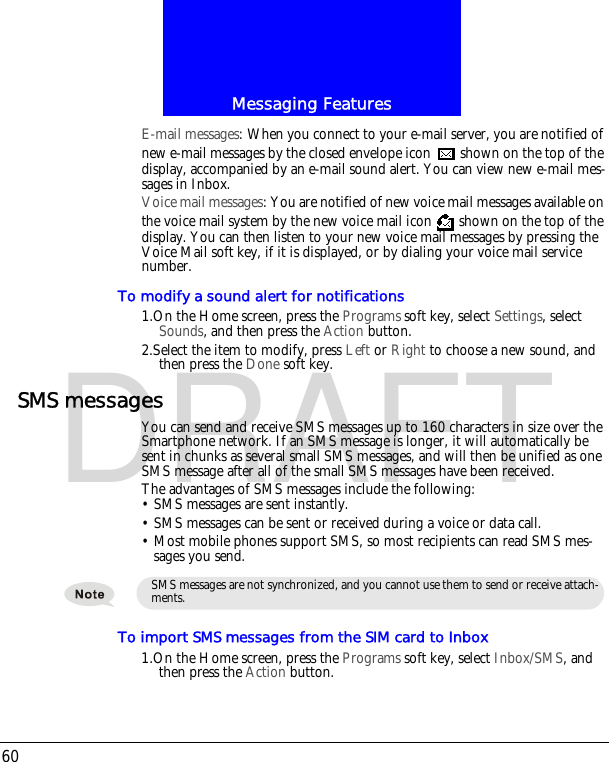 Messaging Features60DRAFTE-mail messages: When you connect to your e-mail server, you are notified of new e-mail messages by the closed envelope icon   shown on the top of the display, accompanied by an e-mail sound alert. You can view new e-mail mes-sages in Inbox.Voice mail messages: You are notified of new voice mail messages available on the voice mail system by the new voice mail icon   shown on the top of the display. You can then listen to your new voice mail messages by pressing the Voice Mail soft key, if it is displayed, or by dialing your voice mail service number.To modify a sound alert for notifications1.On the Home screen, press the Programs soft key, select Settings, select Sounds, and then press the Action button.2.Select the item to modify, press Left or Right to choose a new sound, and then press the Done soft key.SMS messagesYou can send and receive SMS messages up to 160 characters in size over the Smartphone network. If an SMS message is longer, it will automatically be sent in chunks as several small SMS messages, and will then be unified as one SMS message after all of the small SMS messages have been received.The advantages of SMS messages include the following:&bull; SMS messages are sent instantly.&bull; SMS messages can be sent or received during a voice or data call.&bull; Most mobile phones support SMS, so most recipients can read SMS mes-sages you send.To import SMS messages from the SIM card to Inbox1.On the Home screen, press the Programs soft key, select Inbox/SMS, and then press the Action button.SMS messages are not synchronized, and you cannot use them to send or receive attach-ments.