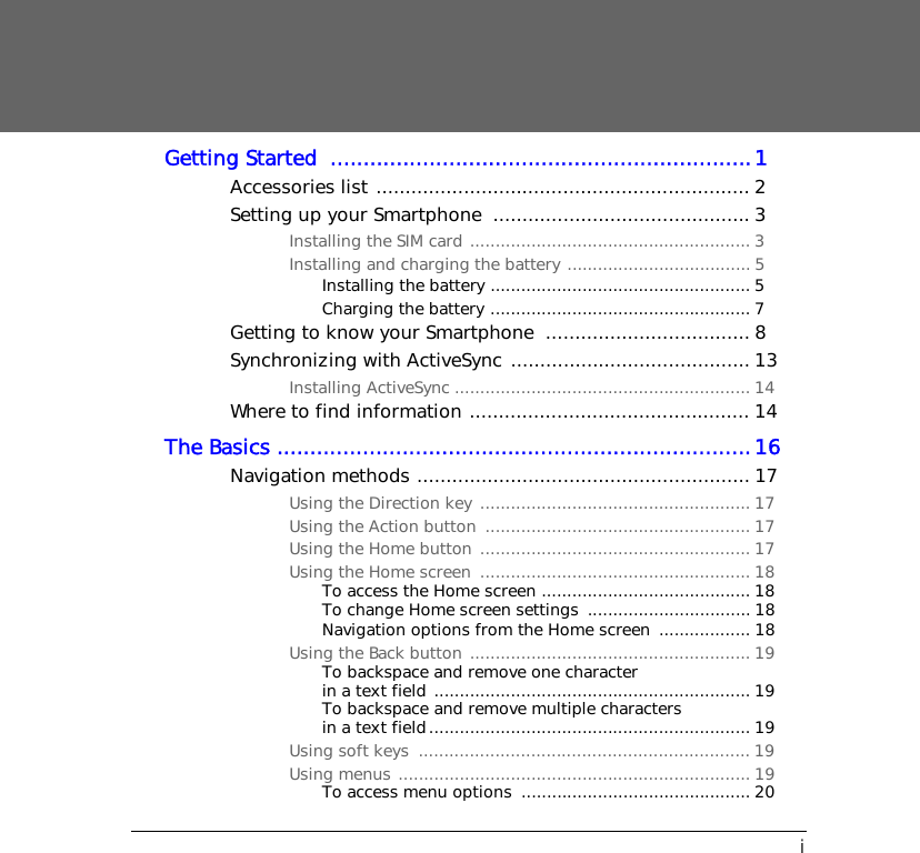 iGetting Started  ................................................................1Accessories list ................................................................ 2Setting up your Smartphone  ............................................ 3Installing the SIM card ....................................................... 3Installing and charging the battery .................................... 5Installing the battery ................................................... 5Charging the battery ................................................... 7Getting to know your Smartphone  ................................... 8Synchronizing with ActiveSync ......................................... 13Installing ActiveSync .......................................................... 14Where to find information ................................................ 14The Basics ........................................................................16Navigation methods ......................................................... 17Using the Direction key ..................................................... 17Using the Action button  .................................................... 17Using the Home button ..................................................... 17Using the Home screen  ..................................................... 18To access the Home screen ......................................... 18To change Home screen settings  ................................ 18Navigation options from the Home screen  .................. 18Using the Back button ....................................................... 19To backspace and remove one character in a text field .............................................................. 19To backspace and remove multiple characters in a text field............................................................... 19Using soft keys  ................................................................. 19Using menus ..................................................................... 19To access menu options  ............................................. 20