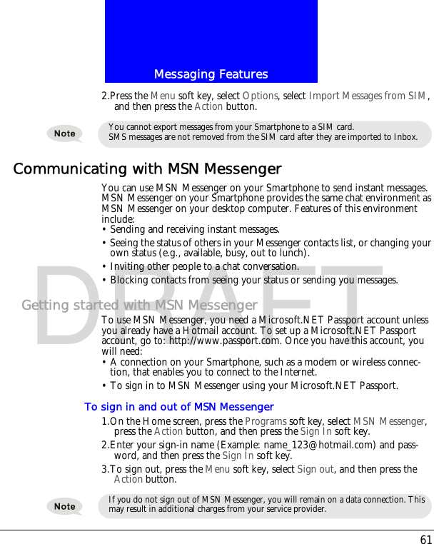 61Messaging FeaturesDRAFT2.Press the Menu soft key, select Options, select Import Messages from SIM, and then press the Action button.Communicating with MSN MessengerYou can use MSN Messenger on your Smartphone to send instant messages. MSN Messenger on your Smartphone provides the same chat environment as MSN Messenger on your desktop computer. Features of this environment include:&bull; Sending and receiving instant messages.&bull; Seeing the status of others in your Messenger contacts list, or changing your own status (e.g., available, busy, out to lunch).&bull; Inviting other people to a chat conversation.&bull; Blocking contacts from seeing your status or sending you messages.Getting started with MSN MessengerTo use MSN Messenger, you need a Microsoft.NET Passport account unless you already have a Hotmail account. To set up a Microsoft.NET Passport account, go to: http://www.passport.com. Once you have this account, you will need:&bull; A connection on your Smartphone, such as a modem or wireless connec-tion, that enables you to connect to the Internet. &bull; To sign in to MSN Messenger using your Microsoft.NET Passport. To sign in and out of MSN Messenger1.On the Home screen, press the Programs soft key, select MSN Messenger, press the Action button, and then press the Sign In soft key.2.Enter your sign-in name (Example: name_123@hotmail.com) and pass-word, and then press the Sign In soft key.3.To sign out, press the Menu soft key, select Sign out, and then press the Action button.You cannot export messages from your Smartphone to a SIM card.SMS messages are not removed from the SIM card after they are imported to Inbox.If you do not sign out of MSN Messenger, you will remain on a data connection. This may result in additional charges from your service provider.