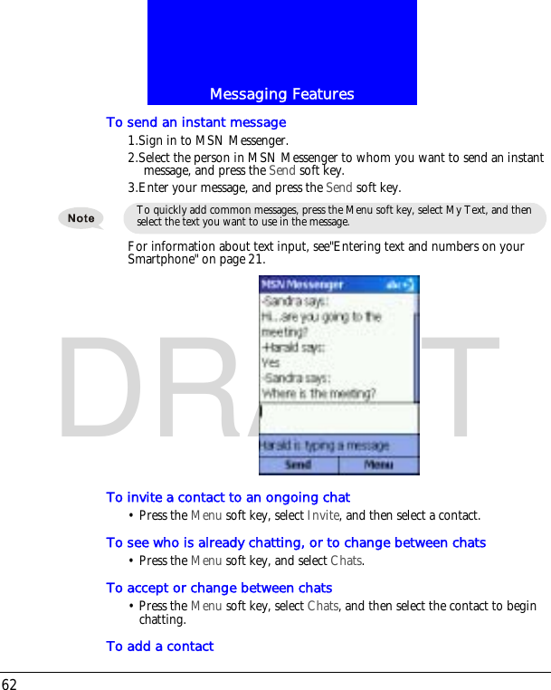 Messaging Features62DRAFTTo send an instant message1.Sign in to MSN Messenger.2.Select the person in MSN Messenger to whom you want to send an instant message, and press the Send soft key.3.Enter your message, and press the Send soft key.For information about text input, see"Entering text and numbers on your Smartphone" on page 21.To invite a contact to an ongoing chat&bull; Press the Menu soft key, select Invite, and then select a contact.To see who is already chatting, or to change between chats&bull; Press the Menu soft key, and select Chats.To accept or change between chats&bull; Press the Menu soft key, select Chats, and then select the contact to begin chatting. To add a contactTo quickly add common messages, press the Menu soft key, select My Text, and then select the text you want to use in the message.