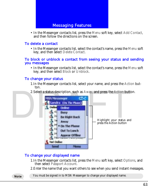63Messaging FeaturesDRAFT&bull; In the Messenger contacts list, press the Menu soft key, select Add Contact, and then follow the directions on the screen. To delete a contact&bull; In the Messenger contacts list, select the contact's name, press the Menu soft key, and then select Delete Contact. To block or unblock a contact from seeing your status and sendingyou messages&bull; In the Messenger contacts list, select the contact's name, press the Menu soft key, and then select Block or Unblock.To change your status1.In the Messenger contacts list, select your name, and press the Action but-ton.2.Select a status description, such as Away, and press the Action button.To change your displayed name1.In the Messenger contacts list, press the Menu soft key, select Options, and then select Passport Account. 2.Enter the name that you want others to see when you send instant messages.Highlight your status andpress the Action buttonYou must be signed in to MSN Messenger to change your displayed name.