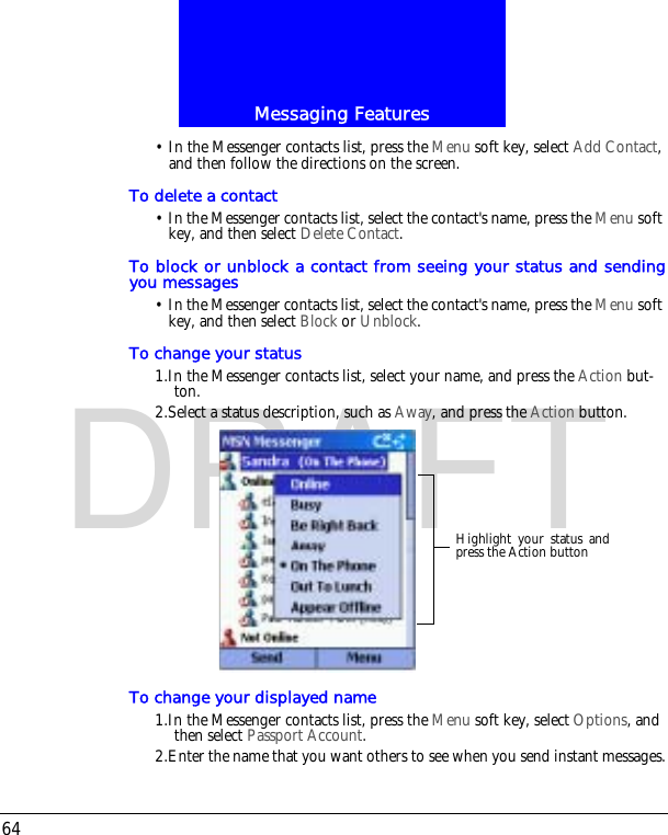Messaging Features64DRAFT&bull; In the Messenger contacts list, press the Menu soft key, select Add Contact, and then follow the directions on the screen. To delete a contact&bull; In the Messenger contacts list, select the contact's name, press the Menu soft key, and then select Delete Contact. To block or unblock a contact from seeing your status and sendingyou messages&bull; In the Messenger contacts list, select the contact's name, press the Menu soft key, and then select Block or Unblock.To change your status1.In the Messenger contacts list, select your name, and press the Action but-ton.2.Select a status description, such as Away, and press the Action button.To change your displayed name1.In the Messenger contacts list, press the Menu soft key, select Options, and then select Passport Account. 2.Enter the name that you want others to see when you send instant messages.Highlight your status andpress the Action button