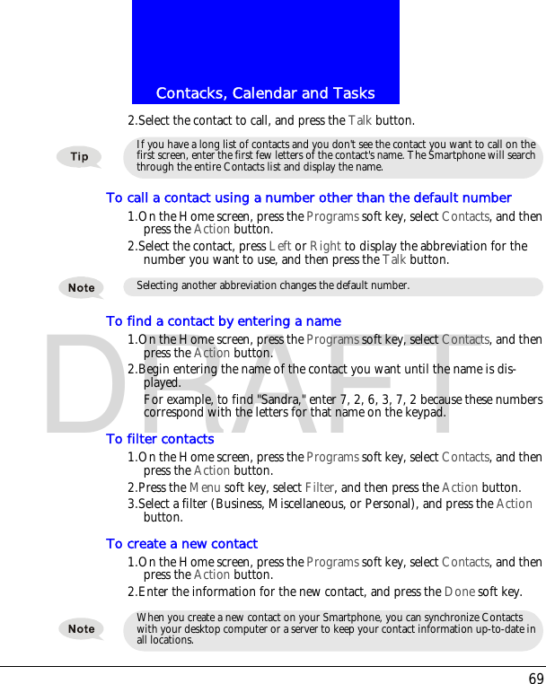69Contacks, Calendar and TasksDRAFT2.Select the contact to call, and press the Talk button.To call a contact using a number other than the default number1.On the Home screen, press the Programs soft key, select Contacts, and then press the Action button.2.Select the contact, press Left or Right to display the abbreviation for the number you want to use, and then press the Talk button.To find a contact by entering a name1.On the Home screen, press the Programs soft key, select Contacts, and then press the Action button.2.Begin entering the name of the contact you want until the name is dis-played.For example, to find "Sandra," enter 7, 2, 6, 3, 7, 2 because these numbers correspond with the letters for that name on the keypad.To filter contacts1.On the Home screen, press the Programs soft key, select Contacts, and then press the Action button.2.Press the Menu soft key, select Filter, and then press the Action button.3.Select a filter (Business, Miscellaneous, or Personal), and press the Action button.To create a new contact1.On the Home screen, press the Programs soft key, select Contacts, and then press the Action button.2.Enter the information for the new contact, and press the Done soft key.If you have a long list of contacts and you don't see the contact you want to call on the first screen, enter the first few letters of the contact's name. The Smartphone will search through the entire Contacts list and display the name.Selecting another abbreviation changes the default number.When you create a new contact on your Smartphone, you can synchronize Contacts with your desktop computer or a server to keep your contact information up-to-date in all locations.