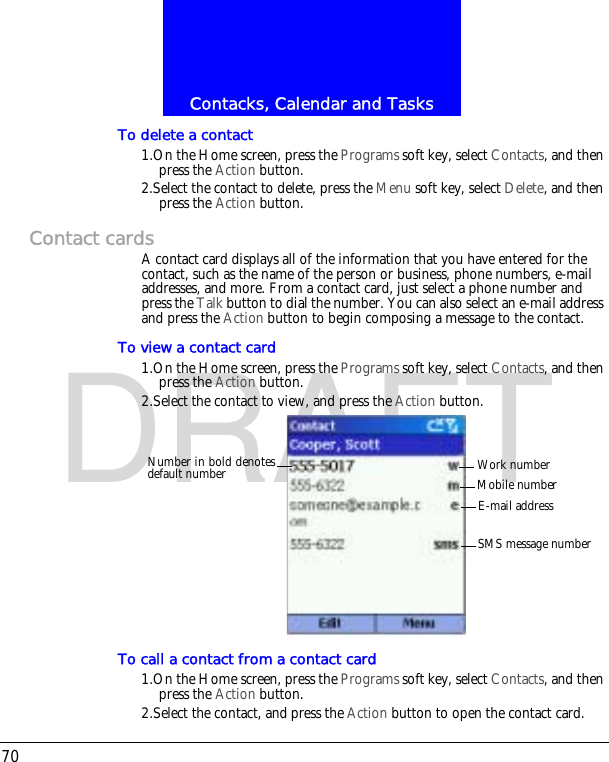 Contacks, Calendar and Tasks70DRAFTTo delete a contact1.On the Home screen, press the Programs soft key, select Contacts, and then press the Action button.2.Select the contact to delete, press the Menu soft key, select Delete, and then press the Action button.Contact cardsA contact card displays all of the information that you have entered for the contact, such as the name of the person or business, phone numbers, e-mail addresses, and more. From a contact card, just select a phone number and press the Talk button to dial the number. You can also select an e-mail address and press the Action button to begin composing a message to the contact.To view a contact card1.On the Home screen, press the Programs soft key, select Contacts, and then press the Action button.2.Select the contact to view, and press the Action button.To call a contact from a contact card1.On the Home screen, press the Programs soft key, select Contacts, and then press the Action button.2.Select the contact, and press the Action button to open the contact card.Work numberMobile numberE-mail addressSMS message numberNumber in bold denotesdefault number