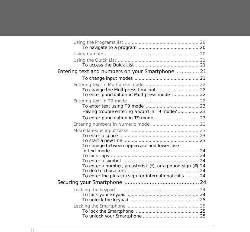 iiUsing the Programs list ......................................................20To navigate to a program  ............................................20Using numbers  ..................................................................20Using the Quick List ...........................................................21To access the Quick List ..............................................21Entering text and numbers on your Smartphone ...............21To change input modes ...............................................21Entering text in Multipress mode  .......................................22To change the Multipress time out  ..............................22To enter punctuation in Multipress mode ....................22Entering text in T9 mode  ...................................................22To enter text using T9 mode .......................................23Having trouble entering a word in T9 mode? ................23To enter punctuation in T9 mode  ................................23Entering numbers in Numeric mode ...................................23Miscellaneous input tasks ..................................................23To enter a space ..........................................................23To start a new line .......................................................23To change between uppercase and lowercase in text mode  ...............................................................24To lock caps ................................................................24To enter a symbol  .......................................................24To enter a number, an asterisk (*), or a pound sign (#) 24To delete characters ....................................................24To enter the plus (+) sign for international calls ..........24Securing your Smartphone ............................................... 24Locking the keypad ............................................................24To lock your keypad ....................................................24To unlock the keypad ..................................................25Locking the Smartphone  ....................................................25To lock the Smartphone  ..............................................25To unlock your Smartphone .........................................25