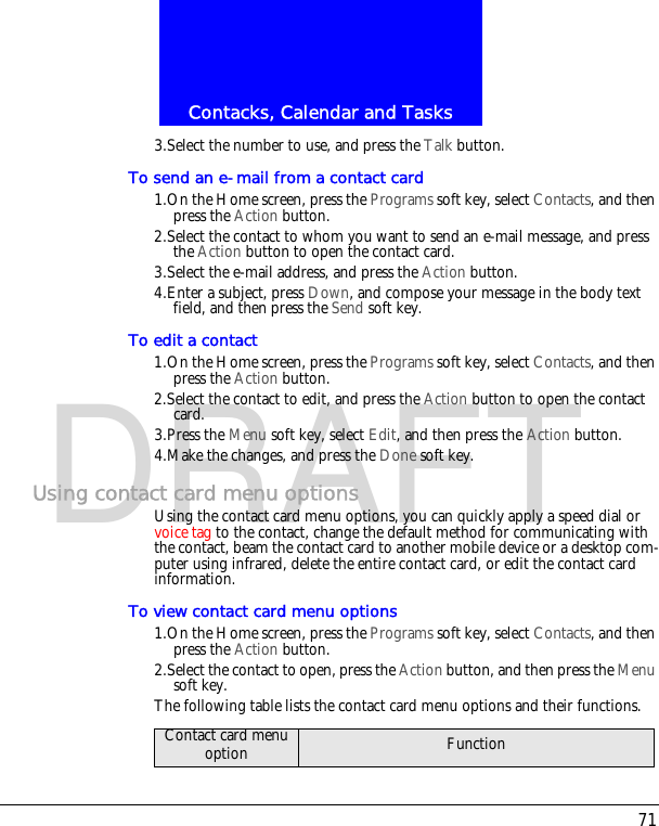 71Contacks, Calendar and TasksDRAFT3.Select the number to use, and press the Talk button.To send an e-mail from a contact card1.On the Home screen, press the Programs soft key, select Contacts, and then press the Action button.2.Select the contact to whom you want to send an e-mail message, and press the Action button to open the contact card.3.Select the e-mail address, and press the Action button.4.Enter a subject, press Down, and compose your message in the body text field, and then press the Send soft key.To edit a contact1.On the Home screen, press the Programs soft key, select Contacts, and then press the Action button.2.Select the contact to edit, and press the Action button to open the contact card.3.Press the Menu soft key, select Edit, and then press the Action button.4.Make the changes, and press the Done soft key.Using contact card menu optionsUsing the contact card menu options, you can quickly apply a speed dial or voice tag to the contact, change the default method for communicating with the contact, beam the contact card to another mobile device or a desktop com-puter using infrared, delete the entire contact card, or edit the contact card information.To view contact card menu options1.On the Home screen, press the Programs soft key, select Contacts, and then press the Action button.2.Select the contact to open, press the Action button, and then press the Menu soft key.The following table lists the contact card menu options and their functions.Contact card menu option Function