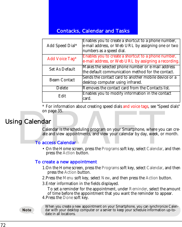 Contacks, Calendar and Tasks72DRAFT* For information about creating speed dials and voice tags, see "Speed dials" on page 35.Using CalendarCalendar is the scheduling program on your Smartphone, where you can cre-ate and view appointments, and view your calendar by day, week, or month.To access Calendar&bull; On the Home screen, press the Programs soft key, select Calendar, and then press the Action button.To create a new appointment1.On the Home screen, press the Programs soft key, select Calendar, and then press the Action button.2.Press the Menu soft key, select New, and then press the Action button.3.Enter information in the fields displayed.To set a reminder for the appointment, under Reminder, select the amount of time before the appointment that you want the reminder to appear.4.Press the Done soft key.Add Speed Dial* Enables you to create a shortcut to a phone number, e-mail address, or Web URL by assigning one or two numbers as a speed dial.Add Voice Tag* Enables you to create a shortcut to a phone number, e-mail address, or Web URL by assigning a recording.Set As Default Makes the selected phone number or e-mail address the default communication method for the contact.Beam Contact Sends the contact card to another mobile device or a desktop computer using infrared.Delete Removes the contact card from the Contacts list.Edit Enables you to modify information in the contact card.When you create a new appointment on your Smartphone, you can synchronize Calen-dar with your desktop computer or a server to keep your schedule information up-to-date in all locations.