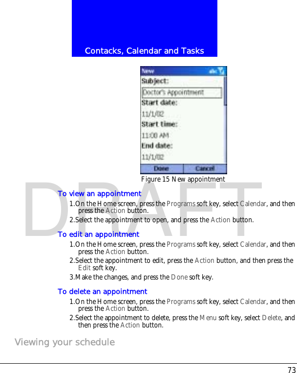 73Contacks, Calendar and TasksDRAFTFigure 15 New appointmentTo view an appointment1.On the Home screen, press the Programs soft key, select Calendar, and then press the Action button.2.Select the appointment to open, and press the Action button.To edit an appointment1.On the Home screen, press the Programs soft key, select Calendar, and then press the Action button.2.Select the appointment to edit, press the Action button, and then press the Edit soft key.3.Make the changes, and press the Done soft key.To delete an appointment1.On the Home screen, press the Programs soft key, select Calendar, and then press the Action button.2.Select the appointment to delete, press the Menu soft key, select Delete, and then press the Action button.Viewing your schedule