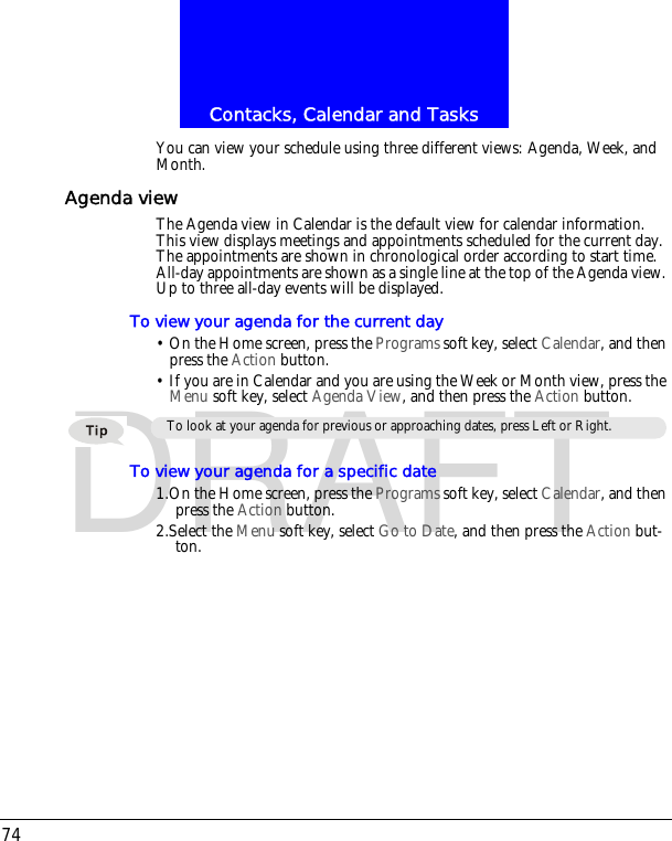 Contacks, Calendar and Tasks74DRAFTYou can view your schedule using three different views: Agenda, Week, and Month.Agenda viewThe Agenda view in Calendar is the default view for calendar information. This view displays meetings and appointments scheduled for the current day. The appointments are shown in chronological order according to start time. All-day appointments are shown as a single line at the top of the Agenda view. Up to three all-day events will be displayed.To view your agenda for the current day&bull; On the Home screen, press the Programs soft key, select Calendar, and then press the Action button.&bull; If you are in Calendar and you are using the Week or Month view, press the Menu soft key, select Agenda View, and then press the Action button.To view your agenda for a specific date1.On the Home screen, press the Programs soft key, select Calendar, and then press the Action button.2.Select the Menu soft key, select Go to Date, and then press the Action but-ton.To look at your agenda for previous or approaching dates, press Left or Right.