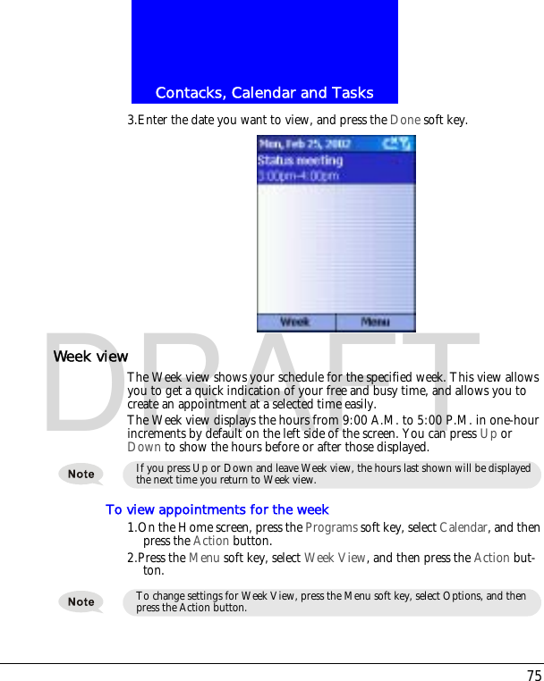 75Contacks, Calendar and TasksDRAFT3.Enter the date you want to view, and press the Done soft key.Week viewThe Week view shows your schedule for the specified week. This view allows you to get a quick indication of your free and busy time, and allows you to create an appointment at a selected time easily. The Week view displays the hours from 9:00 A.M. to 5:00 P.M. in one-hour increments by default on the left side of the screen. You can press Up or Down to show the hours before or after those displayed.To view appointments for the week1.On the Home screen, press the Programs soft key, select Calendar, and then press the Action button.2.Press the Menu soft key, select Week View, and then press the Action but-ton.If you press Up or Down and leave Week view, the hours last shown will be displayed the next time you return to Week view.To change settings for Week View, press the Menu soft key, select Options, and then press the Action button.